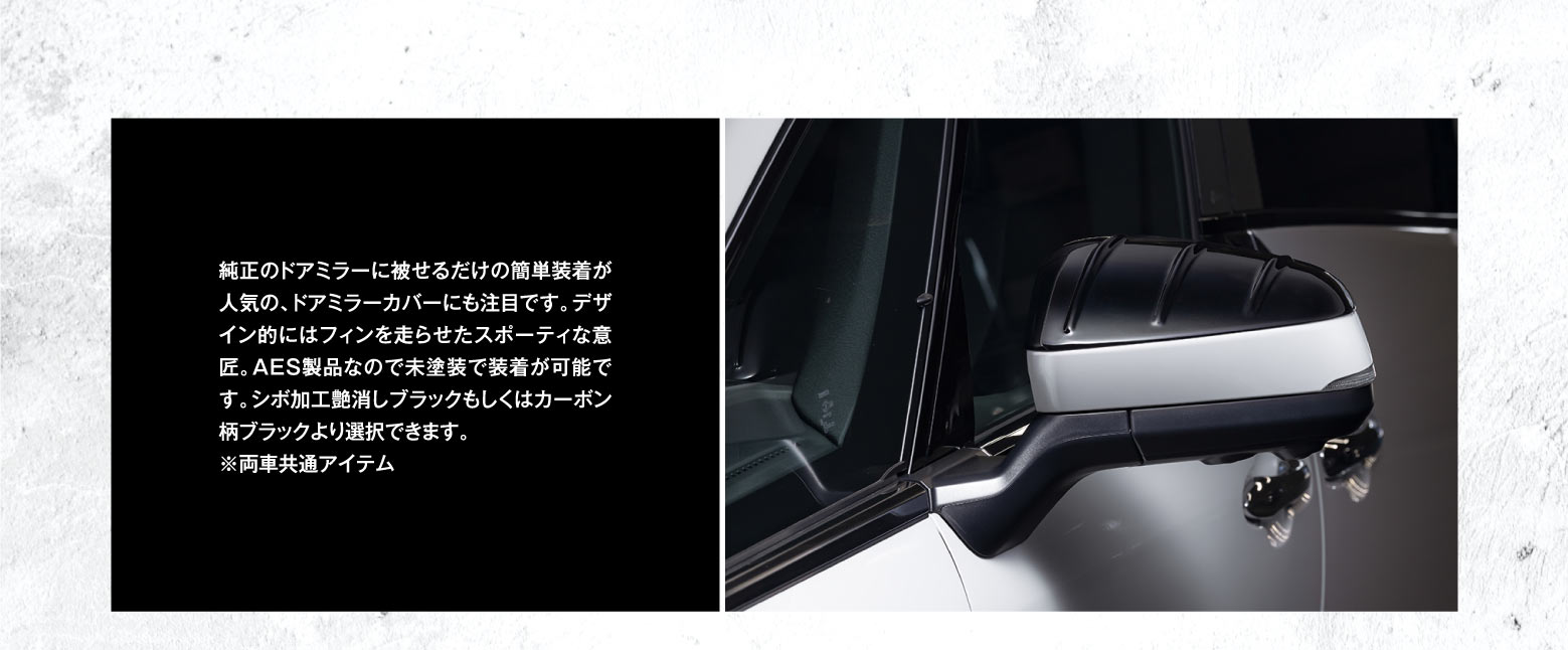 純正のドアミラーに被せるだけの簡単装着が人気の、ドアミラーカバーにも注目です。デザイン的にはフィンを走らせたスポーティな意匠。AES製品なので未塗装で装着が可能です。シボ加工艶消しブラックもしくはカーボン柄ブラックより選択できます。※両車共通アイテム