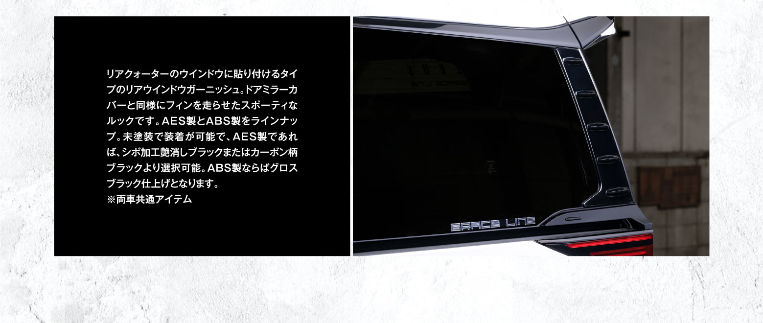 リアクォーターのウインドウに貼り付けるタイプのリアウインドウガーニッシュ。ドアミラーカバーと同様にフィンを走らせたスポーティなルックです。AES製とABS製をラインナップ。未塗装で装着が可能で、AES製であれば、シボ加工艶消しブラックまたはカーボン柄ブラックより選択可能。ABS製ならばグロスブラック仕上げとなります。※両車共通アイテム