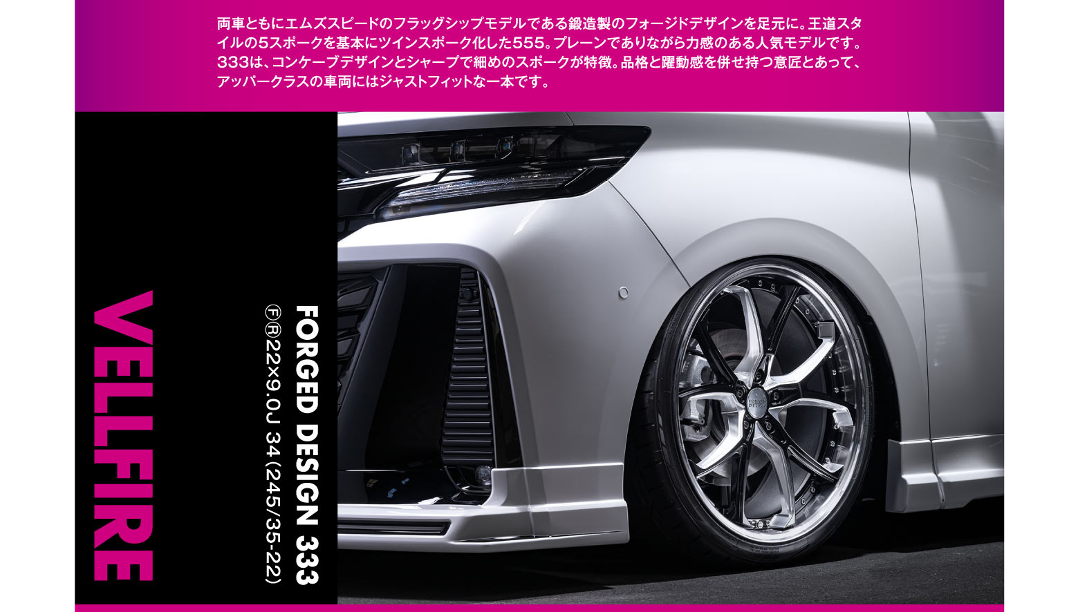 VELLFIRE WHEEL FORGED DESIGN 333 F/R 22×9.0J 34（245/35-22）両車ともにエムズスピードのフラッグシップモデルである鋳造製のフォージドデザインを足元に。王者スタイルの5スポークを基本にツインスポーク化した555。プレンでありながら力感のある人気モデルです。333は、コンケーブデザインとシャープで細めのスポークが特徴。品格と躍動感を併せ持つ意匠とあって、アップークラスの車両にはジャストフィットな一本です。