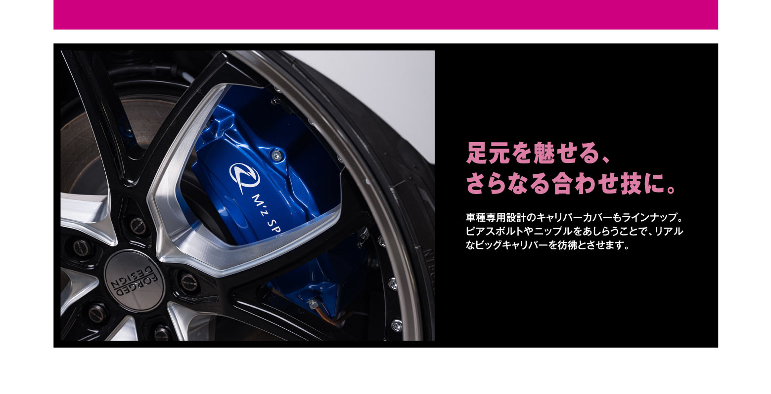 足元を魅せる、さらなる合わせ技に。車種専用設計のキャリパーカバーもラインナップ。ピアスポルトやニップルをあしらうことで、リアルなビッグキャリパーを彷彿とさせます。