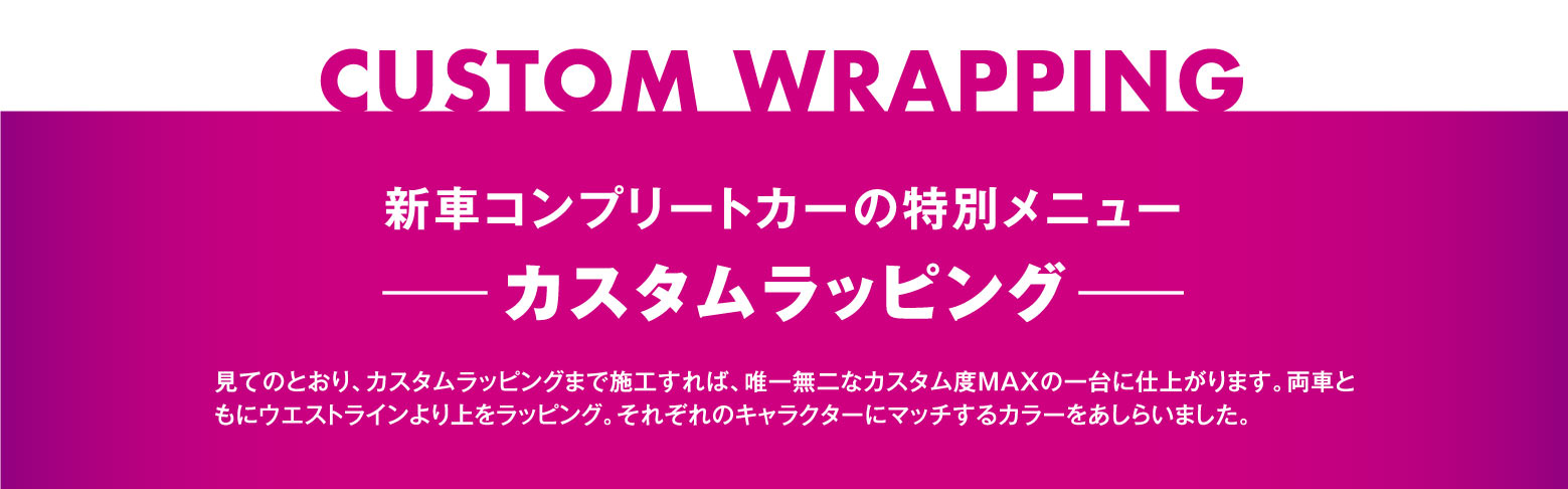 CUSTOM WRAPPING 新車コンプリートカーの特別メニュー －カスタムラッピング－ 見てのとおり、カスタムラッピングまで施工すれば、唯一無二なカスタム度MAXの一台に仕上がります。両車ともにウエストラインより上をラッピング。それぞれのキャラクターにマッチするカラーをあしらいました。