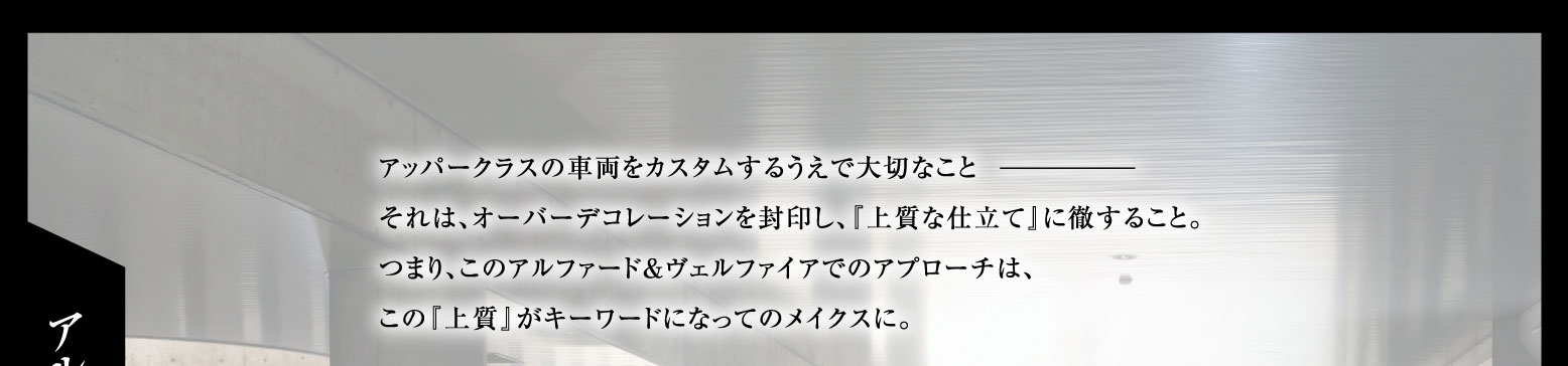 アッパークラスの車両をカスタムするうえで大切なこと-それは、オーバーデコレーションを封印し、『上質な仕立て』に徹すること。つまり、このアルファード&ヴェルファイヤでのアプローチは、この『上質』がキーワードになってのメイクスに。