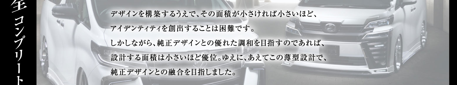 デザインを構築するうえで、その面積が小さければ小さいほど、アイデンティティを創出することは困難です。しかしながら、純正デザインとの優れた調和を目指すのであれば、設計する面積は小さいほど優位。ゆえに、あえてこの薄型設計で、純正デザインとの融合を目指しました。