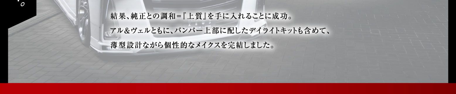 結果、純正との調和＝『上質』を手に入れることに成功。アル&ヴェルともに、バンパー上部に配したデイライトキットも含めて、薄型設計ながら個性的なメイクスを完結しました。