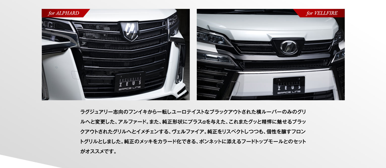 ラグジュアリー志向のフンイキから一転しユーロテイストなブラックアウトされた横ルーパーのみのグリルへと変更した、アルファード。また、純正形状にプラスαを与えた、これまたグッと精悍に魅せるブラックアウトされたグリルへとイメチェンする、ヴェルファイア。純正をリスペクトしつつも、個性を醸すフロントグリルとしました。純正のメッキをカラード化できる、ボンネットに添えるフードトップモールとのセットがオススメです。