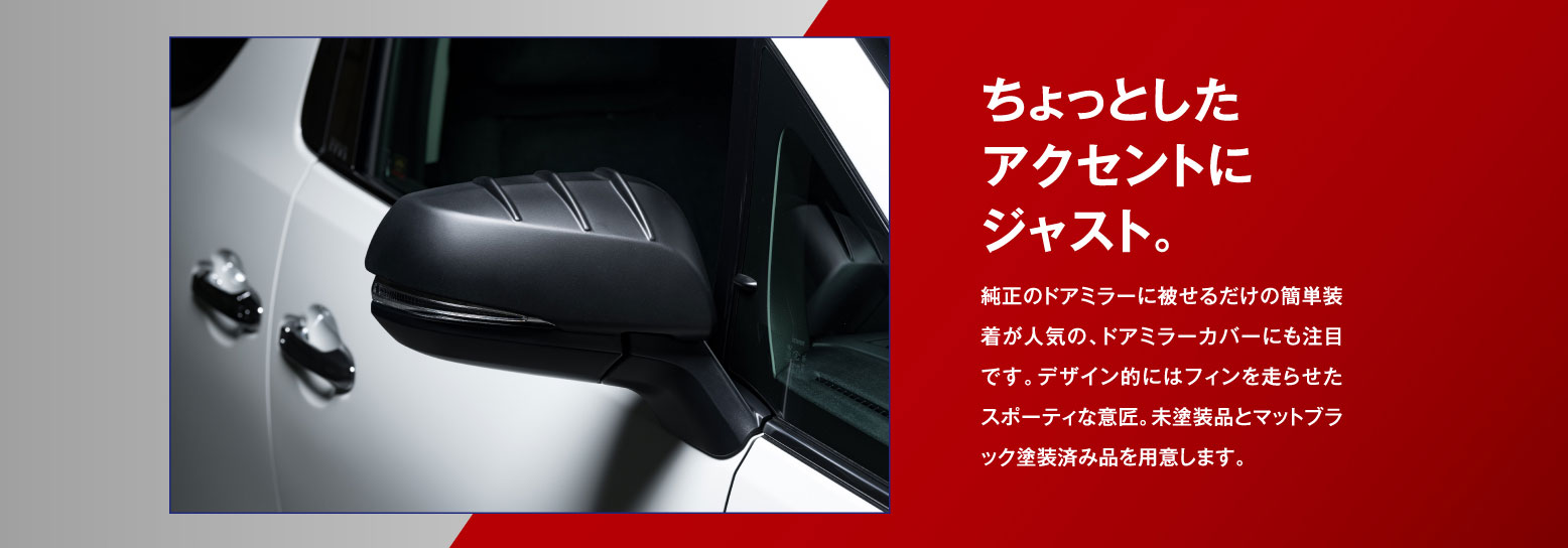 純正のドアミラー被せるだけの簡単装着が人気の、ドアミラーカバーにも注目です。デザイン的にはフィンを走らせたスポーティな意匠。未塗装品とマットブラック塗装済み品を用意します。