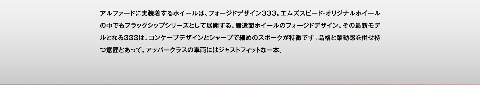 アルファードに実装着するホイールは、フォージドデザイン333。エムズスピード・オリジナルホイールの中でもフラッグシップシリーズとして展開する、鍛造製ホイールのフォージドデザイン。その最新モデルとなる333は、コンケーブデザインとシャープで細めのスポークが特徴です。品格と躍動感を併せ持つ意匠とあって、アッパークラスの車両にはジャストフィットな一本。