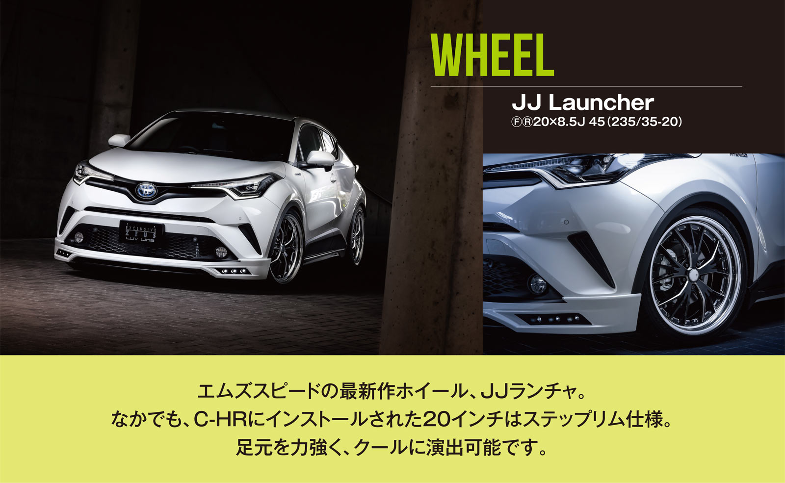 WHEEL - JJ Launcher ??20×8.5J 45（235/35-20）エムズスピードの最新作ホイール、JJランチャ。なかでも、C-HRにインストールされた20インチはステップリム仕様。足元を力強く、クールに演出可能です。