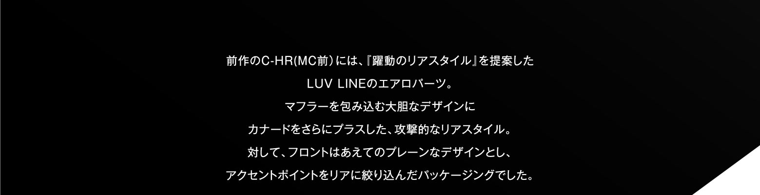 前作のC-HR(MC前）には、『躍動のリアスタイル』を提案したLUV LINEのエアロパーツ。マフラーを包み込む大胆なデザインにカナードをさらにプラスした、攻撃的なリアスタイル。対して、フロントはあえてのプレーンなデザインとし、アクセントポイントをリアに絞り込んだパッケージングでした。