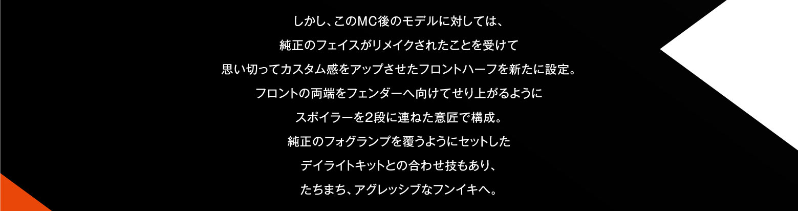 しかし、このMC後のモデルに対しては、純正のフェイスがリメイクされたことを受けて思い切ってカスタム感をアップさせたフロントハーフを新たに設定。フロントの両端をフェンダーへ向けてせり上がるようにスポイラーを2段に連ねた意匠で構成。純正のフォグランプを覆うようにセットしたデイライトキットとの合わせ技もあり、たちまち、アグレッシブなフンイキへ。