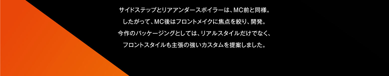 サイドステップとリアアンダースポイラーは、MC前と同様。したがって、MC後はフロントメイクに焦点を絞り、開発。今作のパッケージングとしては、リアルスタイルだけでなく、フロントスタイルも主張の強いカスタムを提案しました。