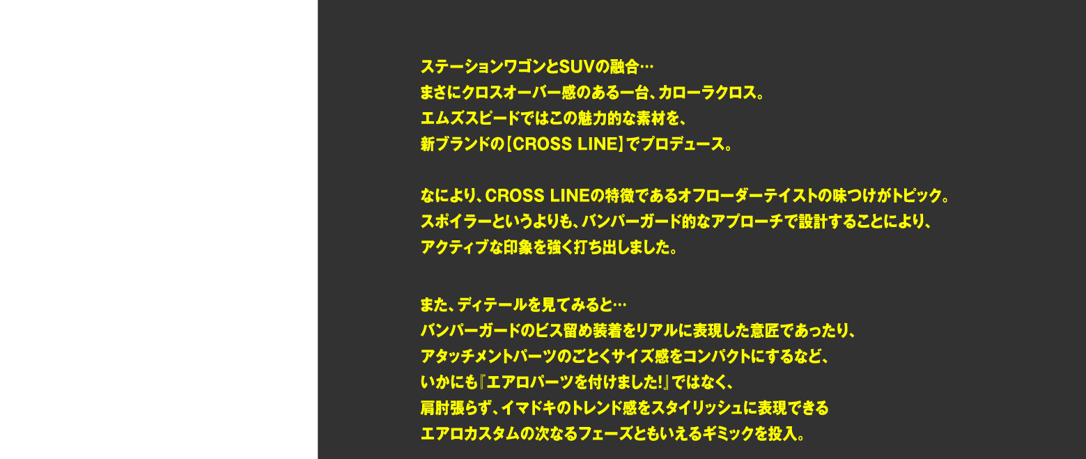 ステーションワゴンとSUVの融合…まさにクロスオーバー感のある一台、カローラクロス。エムズスピードではこの魅力的な素材を、新ブランドの【CROSS LINE】でプロデュース。なにより、CROSS LINEの特徴であるオフローダーテイストの味つけがトピック。スポイラーというよりも、バンパーガード的なアプローチで設計することにより、アクティブな印象を強く打ち出しました。また、ディテールを見てみると…バンパーガードのビス留め装着をリアルに表現した意匠であったり、アタッチメントパーツのごとくサイズ感をコンパクトにするなど、いかにも『エアロパーツを付けました！』ではなく、肩肘張らず、イマドキのトレンド感をスタイリッシュに表現できるエアロカスタムの次なるフェーズともいえるギミックを投入。