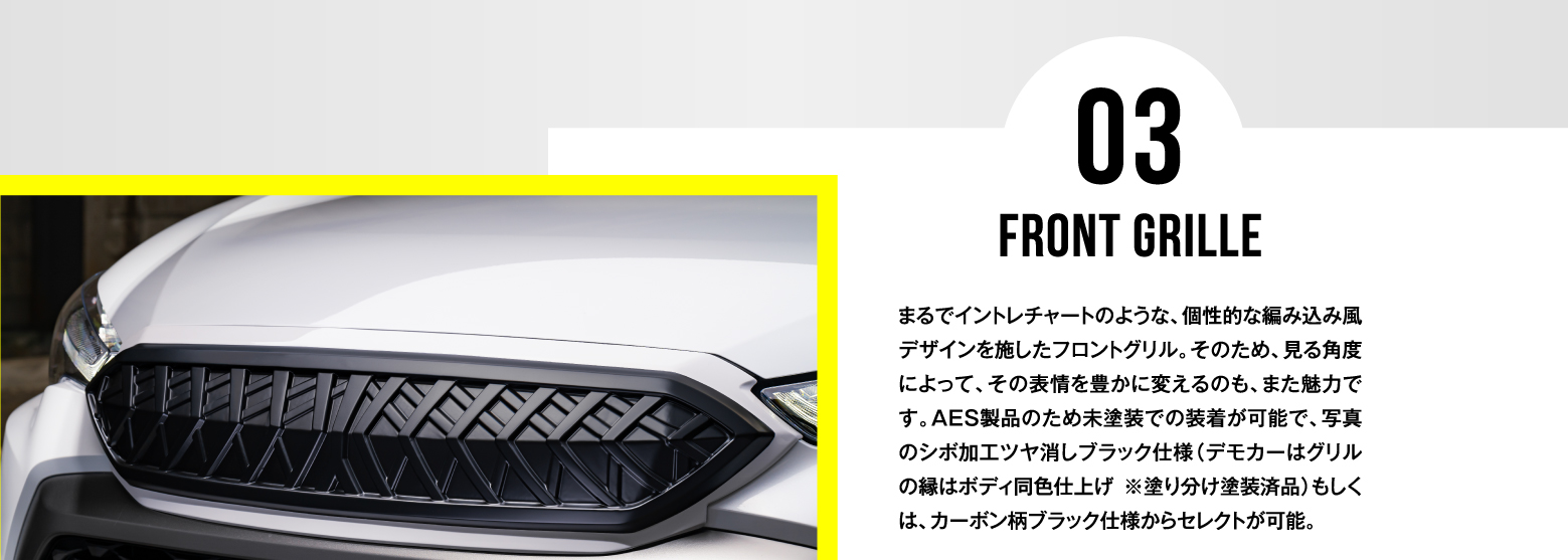 03 FRONT GRILLE / まるでイントレチャートのような、個性的な編み込み風デザインを施したフロントグリル。そのため、見る角度によって、その表情を豊かに変えるのも、また魅力です。AES製品のため未塗装での装着が可能で、写真のシボ加工ツヤ消しブラック仕様（デモカーはグリルの縁はボディ同色仕上げ ※塗り分け塗装済品）もしくは、カーボン柄ブラック仕様からセレクトが可能。