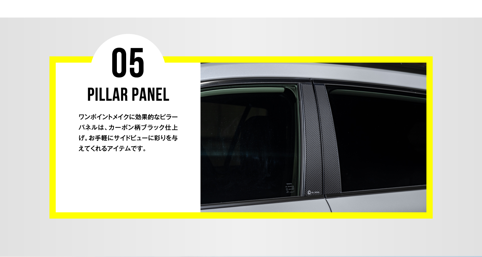 05 PILLAR PANEL / ワンポイントメイクに効果的なピラーパネルは、カーボン柄ブラック仕上げ。お手軽にサイドビューに彩りを与えてくれるアイテムです。