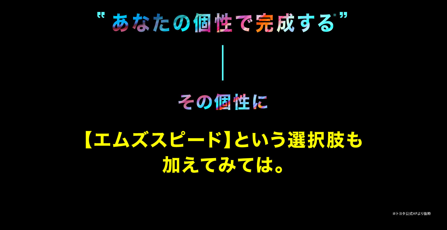 “あなたの個性で完成する※” / その個性に【エムズスピード】という選択肢も加えてみては。※トヨタ公式HPより抜粋