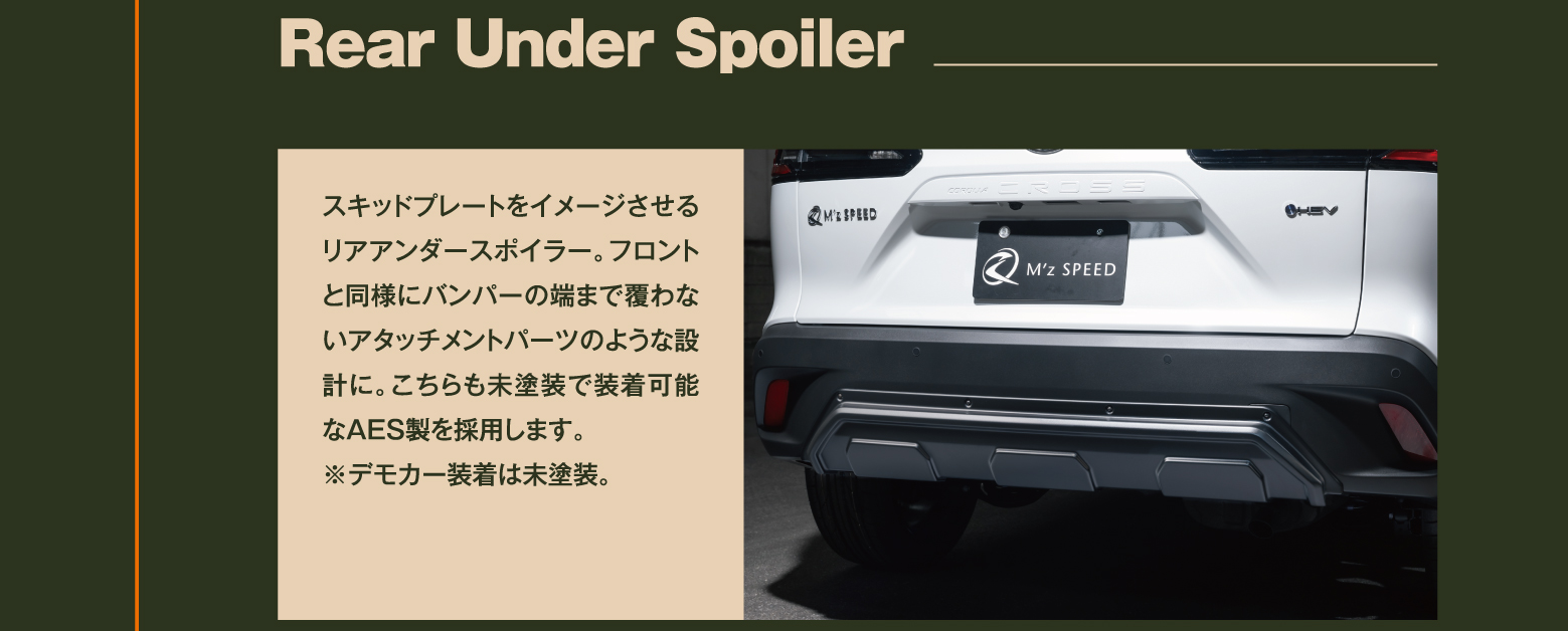 Rear Under Spoiler: スキッドプレートをイメージさせるリアアンダースポイラー。フロントと同様にバンパーの端まで覆わないアタッチメントパーツのような設計に。こちらも未塗装で装着可能なAES製を採用します。※デモカー装着は未塗装。