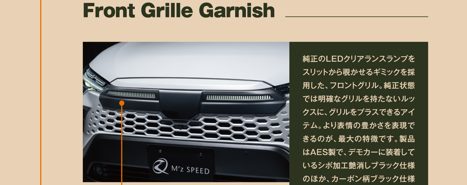 Front Grille Garnish: 純正のLEDクリアランスランプをスリットから覗かせるギミックを採用した、フロントグリル。純正状態では明確なグリルを持たないルックスに、グリルをプラスできるアイテム。より表情の豊かさを表現できるのが、最大の特徴です。製品はAES製で、デモカーに装着しているシボ加工艶消しブラック仕様のほか、カーボン柄ブラック仕様