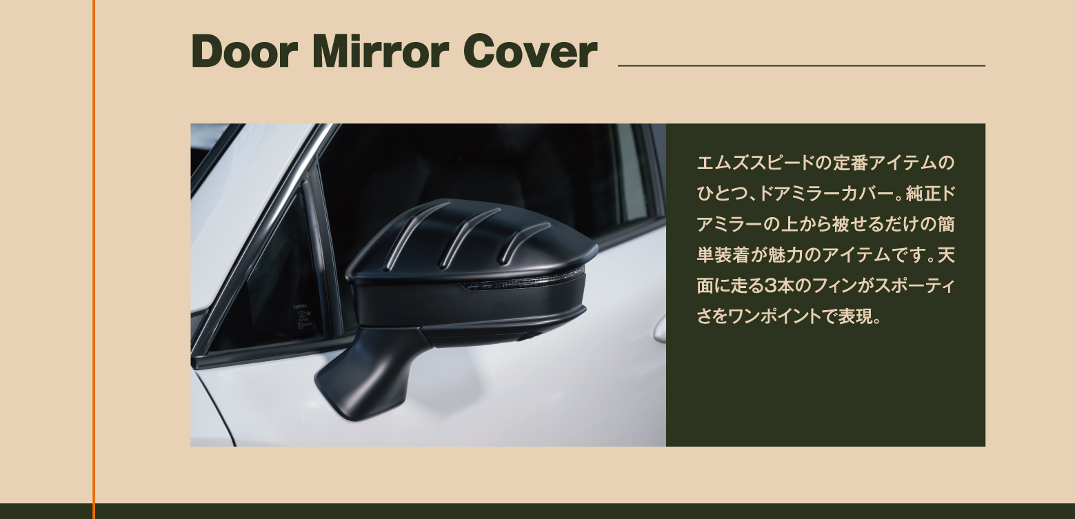 Door Mirror Cover: エムズスピードの定番アイテムのひとつ、ドアミラーカバー。純正ドアミラーの上から被せるだけの簡単装着が魅力のアイテムです。天面に走る3本のフィンがスポーティさをワンポイントで表現。