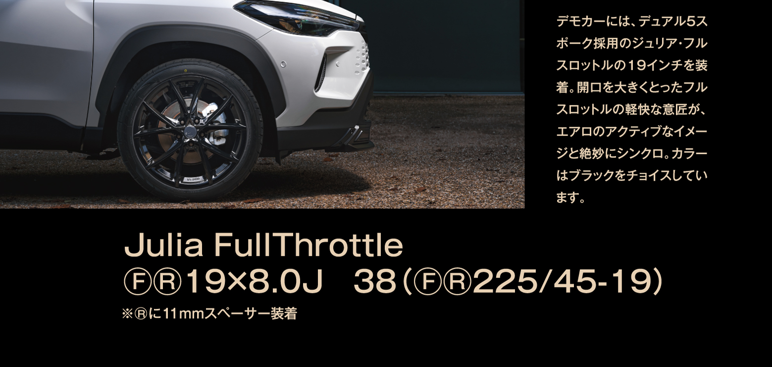 デモカーには、デュアル5スポーク採用のジュリア・フルスロットルの19インチを装着。開口を大きくとったフルスロットルの軽快な意匠が、エアロのアクティブなイメージと絶妙にシンクロ。カラーはブラックをチョイスしています。/Julia FullThrottle F/R 19×8.0J　38（F/R 225/45-19）※Rに11mmスペーサー装着