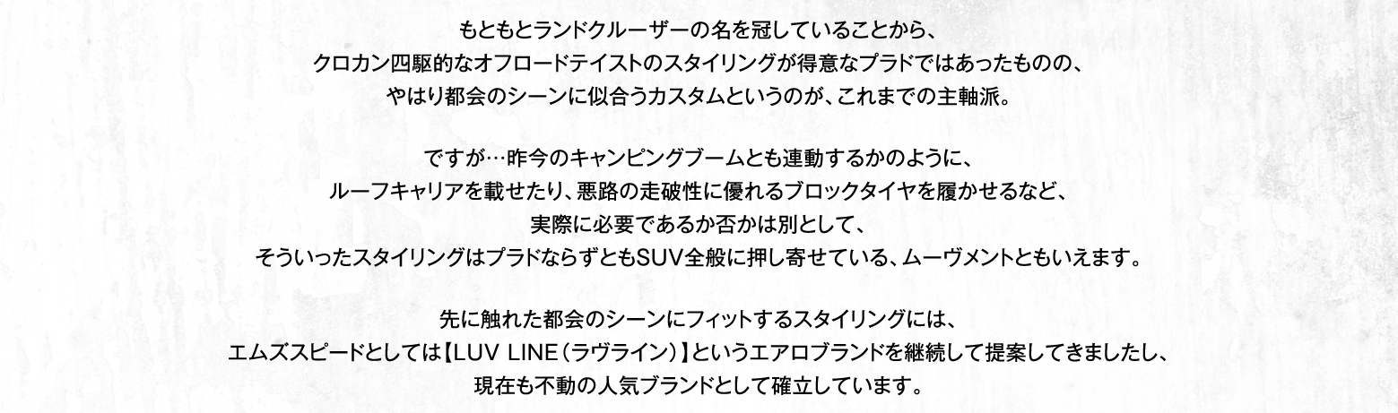 もともとランドクルーザーの名を冠していることから、クロカン四駆的なオフロードテイストのスタイリングが得意なプラドではあったものの、やはり都会のシーンに似合うカスタムというのが、これまでの主軸派。ですが…昨今のキャンピングブームとも連動するかのように、ルーフキャリアを載せたり、悪路の走破性に優れるブロックタイヤを履かせるなど、実際に必要であるか否かは別として、そういったスタイリングはプラドならずともSUV全般に押し寄せている、ムーヴメントともいえます。先に触れた都会のシーンにフィットするスタイリングには、エムズスピードとしては【LUV LINE（ラヴライン）】というエアロブランドを継続して提案してきましたし、現在も不動の人気ブランドとして確立しています。