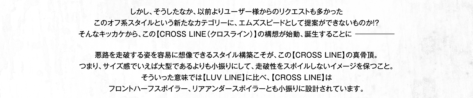 しかし、そうしたなか、以前よりユーザー様からのリクエストも多かったこのオフ系スタイルという新たなカテゴリーに、エムズスピードとして提案ができないものか!?そんなキッカケから、この【CROSS LINE（クロスライン）】の構想が始動、誕生することに－ 悪路を走破する姿を容易に想像できるスタイル構築こそが、この【CROSS LINE】の真骨頂。つまり、サイズ感でいえば大型であるよりも小振りにして、走破性をスポイルしないイメージを保つこと。そういった意味では【LUV LINE】に比べ、【CROSS LINE】はフロントハーフスポイラー、リアアンダースポイラーとも小振りに設計されています。