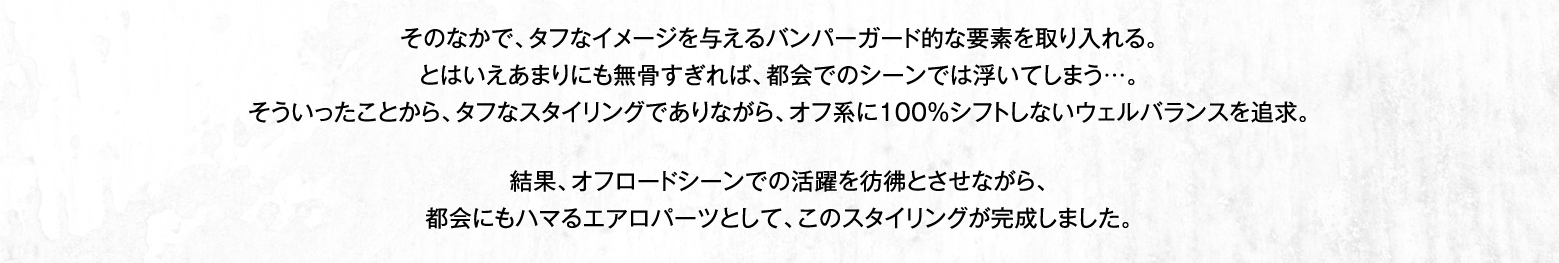 そのなかで、タフなイメージを与えるバンパーガード的な要素を取り入れる。とはいえあまりにも無骨すぎれば、都会でのシーンでは浮いてしまう…。そういったことから、タフなスタイリングでありながら、オフ系に100％シフトしないウェルバランスを追求。結果、オフロードシーンでの活躍を彷彿とさせながら、都会にもハマるエアロパーツとして、このスタイリングが完成しました。