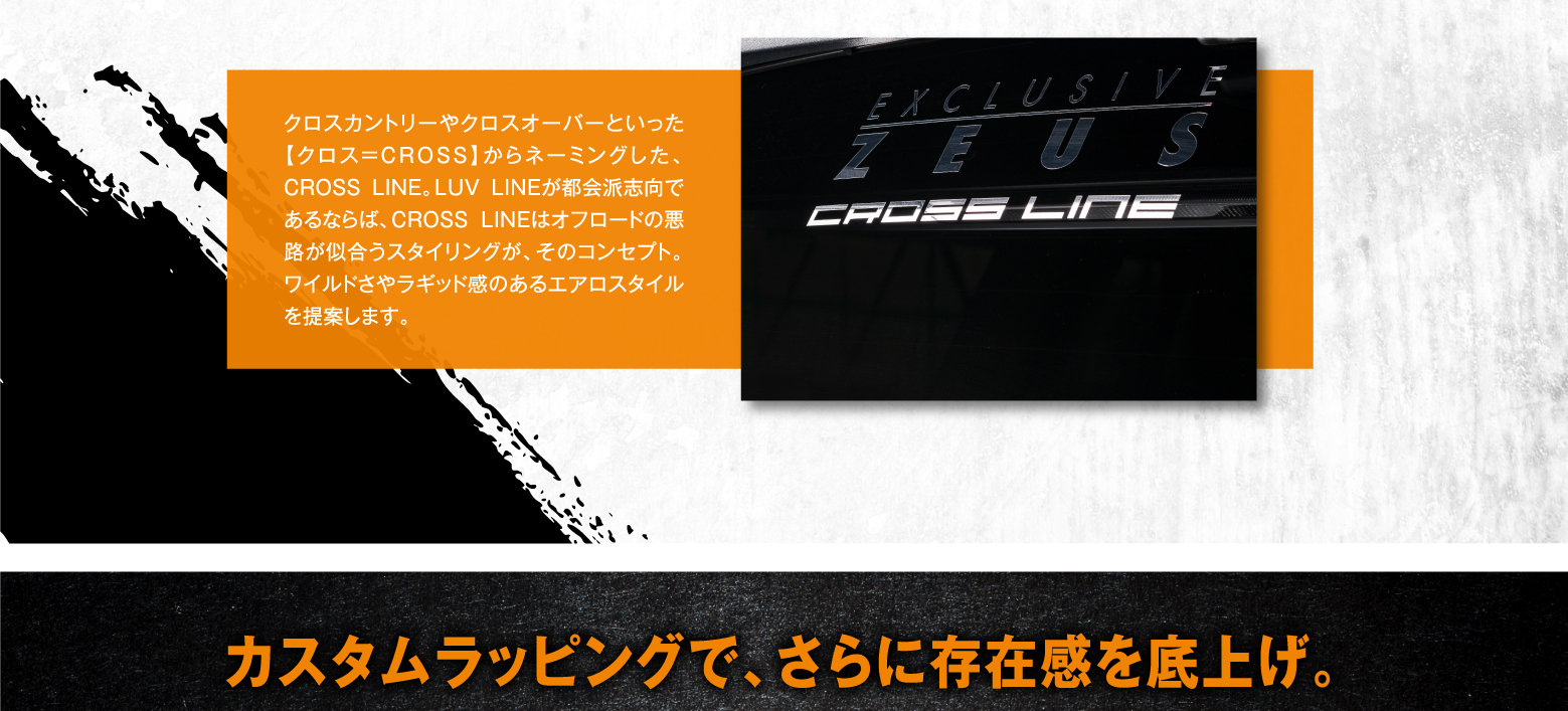 クロスカントリーやクロスオーバーといった【クロス=CROSS】からネーミングした、CROSS LINE。LUV LINEが都会派志向であるならば、CROSS LINEはオフロードの悪路が似合うスタイリングが、そのコンセプト。ワイルドさやラギッド感のあるエアロスタイルを提案します。EXCLUSIVE ZEUS CROSS LINE　カスタムラッピングで、さらに存在感を底上げ。