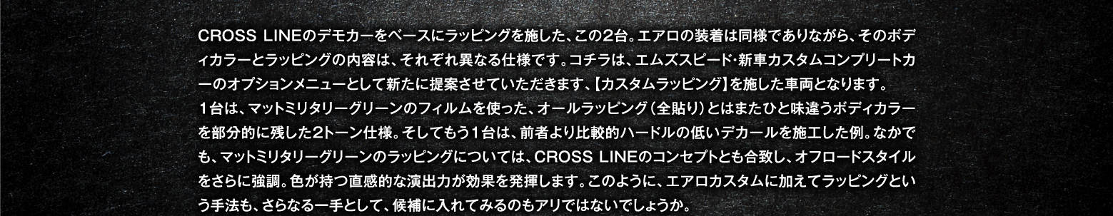 CROSS LINEのデモカーをベースにラッピングを施した、この2台。エアロの装着は同様でありながら、そのボディカラーとラッピングの内容は、それぞれ異なる仕様です。コチラは、エムズスピード・新車カスタムコンプリートカーのオプションメニューとして新たに提案させていただきます、【カスタムラッピング】を施した車両となります。
1台は、マットミリタリーグリーンのフィルムを使った、オールラッピング（全貼り）とはまたひと味違うボディカラーを部分的に残した2トーン仕様。そしてもう1台は、前者より比較的ハードルの低いデカールを施工した例。なかでも、マットミリタリーグリーンのラッピングについては、CROSS LINEのコンセプトとも合致し、オフロードスタイルをさらに強調。色が持つ直感的な演出力が効果を発揮します。このように、エアロカスタムに加えてラッピングという手法も、さらなる一手として、候補に入れてみるのもアリではないでしょうか。