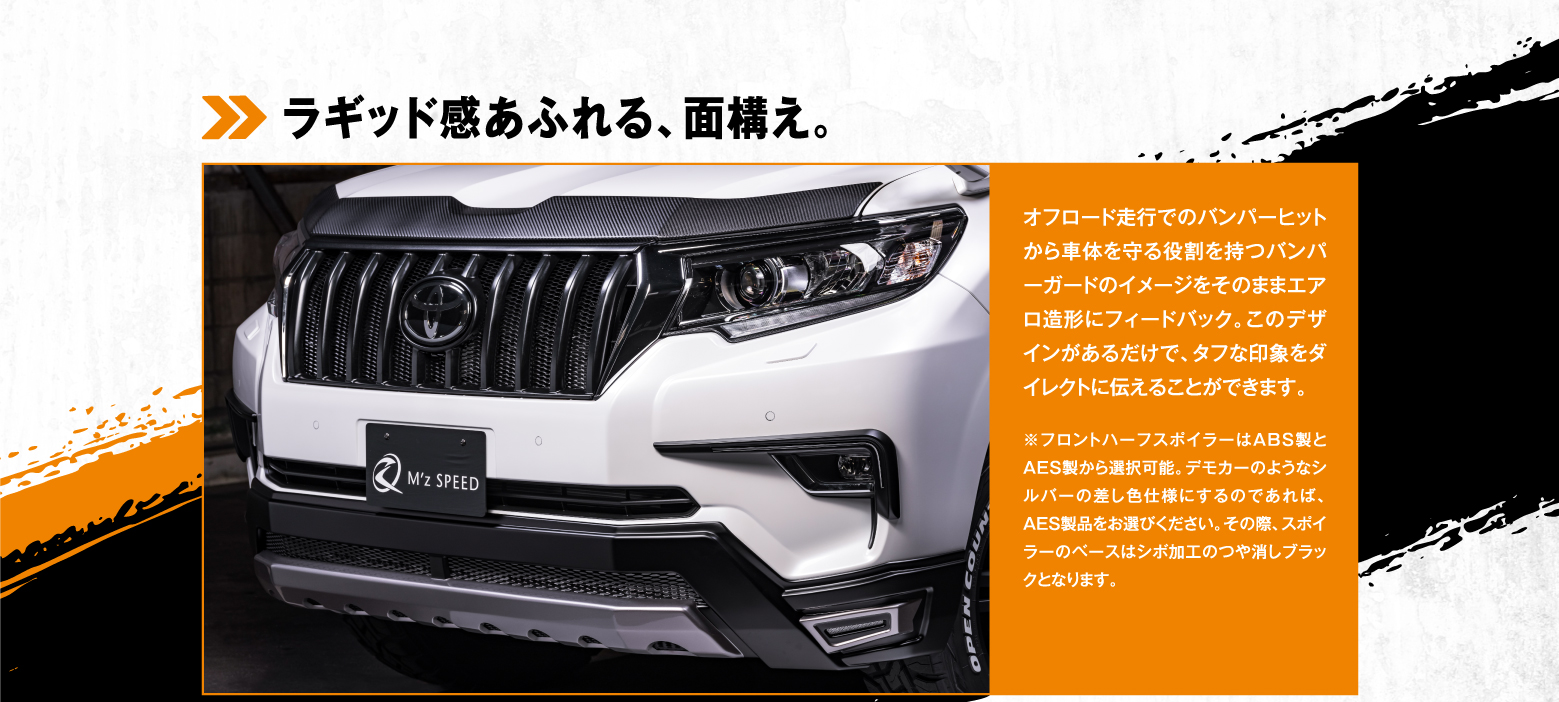 ラギッド感あふれる、面構え。オフロード走行でのバンパーヒットから車体を守る役割を持つバンパーガードのイメージをそのままエアロ造形にフィードバック。このデザインがあるだけで、タフな印象をダイレクトに伝えることができます。※フロントハーフスポイラーはABS製とAES製から選択可能。デモカーのようなシルバーの差し色仕様にするのであれば、AES製品をお選びください。その際、スポイラーのベースはシボ加工のつや消しブラックとなります。