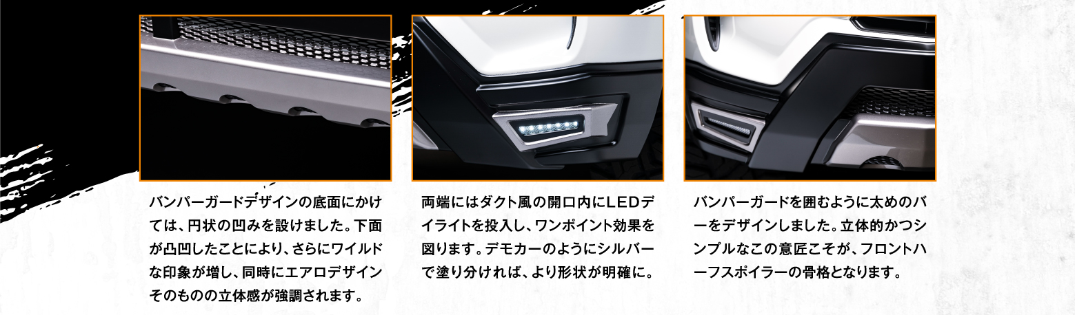 バンパーガードデザインの底面にかけては、円状の凹みを設けました。下面が凸凹したことにより、さらにワイルドな印象が増し、同時にエアロデザインそのものの立体感が強調されます。両端にはダクト風の開口内にLEDデイライトを投入し、ワンポイント効果を図ります。デモカーのようにシルバーで塗り分ければ、より形状が明確に。バンパーガードを囲むように太めのバーをデザインしました。立体的かつシンプルなこの意匠こそが、フロントハーフスポイラーの骨格となります。