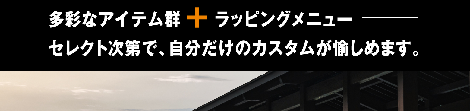 多彩なアイテム群＋ラッピングメニュー　セレクト次第で、自分だけのカスタムが愉しめます。