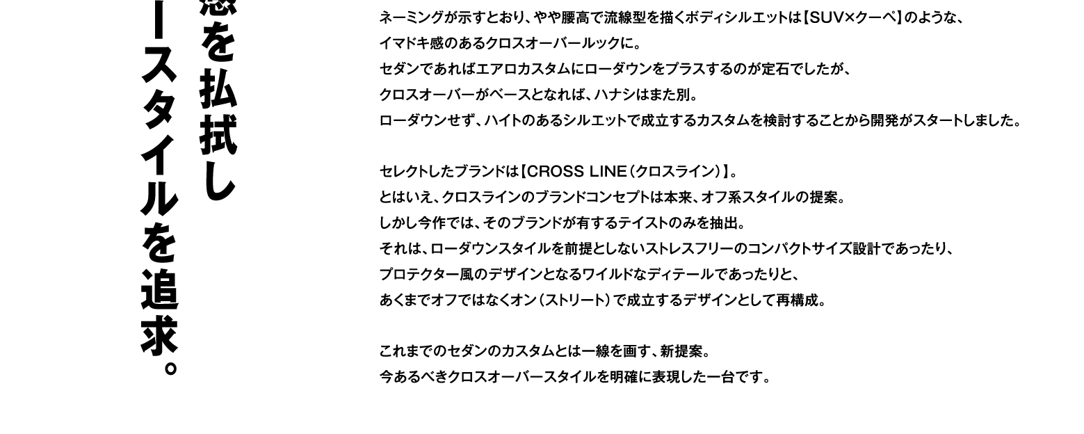 ネーミングが示すとおり、やや腰高で流線型を描くボディシルエットは【SUV×クーペ】のような、イマドキ感のあるクロスオーバールックに。セダンであればエアロカスタムにローダウンをプラスするのが定石でしたが、クロスオーバーがベースとなれば、ハナシはまた別。ローダウンせず、ハイトのあるシルエットで成立するカスタムを検討することから開発がスタートしました。セレクトしたブランドは【CROSS LINE（クロスライン）】。とはいえ、クロスラインのブランドコンセプトは本来、オフ系スタイルの提案。しかし今作では、そのブランドが有するテイストのみを抽出。それは、ローダウンスタイルを前提としないストレスフリーのコンパクトサイズ設計であったり、プロテクター風のデザインとなるワイルドなディテールであったりと、あくまでオフではなくオン（ストリート）で成立するデザインとして再構成。これまでのセダンのカスタムとは一線を画す、新提案。今あるべきクロスオーバースタイルを明確に表現した一台です。