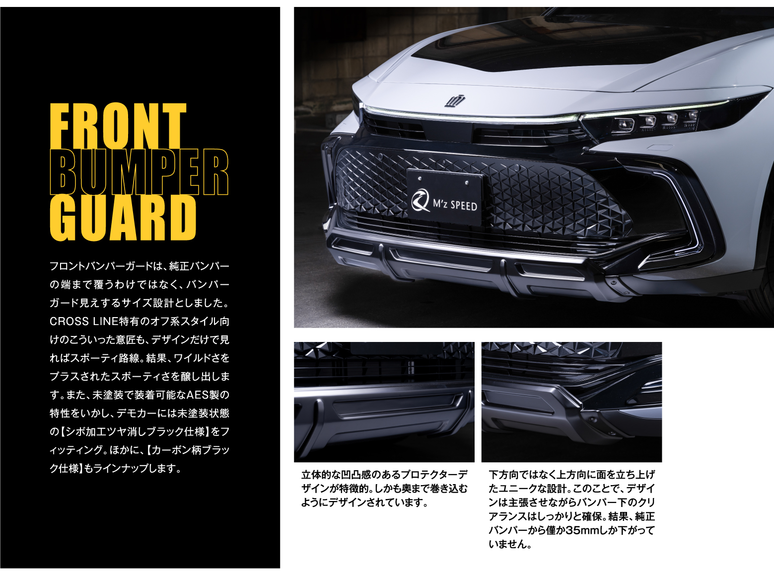 FRONT BUMPER GUARD: フロントバンパーガードは、純正バンパーの端まで覆うわけではなく、バンパーガード見えするサイズ設計としました。CROSSLINE特有のオフ系スタイル向けのこういった意匠も、デザインだけで見ればスポーティ路線。結果、ワイルドさをプラスされたスポーティさを醸し出します。また、未塗装で装着可能なAES製の特性をいかし、デモカーには未塗装状態の【シボ加工ツヤ消しブラック仕様】をフィッティング。ほかに、【カーボン柄ブラック仕様】もラインナップします。立体的な凹凸感のあるプロテクターデザインが特徴的。しかも奥まで巻き込むようにデザインされています。下方向ではなく上方向に面を立ち上げたユニークな設計。このことで、デザインは主張させながらバンパー下のクリアランスはしっかりと確保。結果、純正バンパーから僅か35mmしか下がっていません。