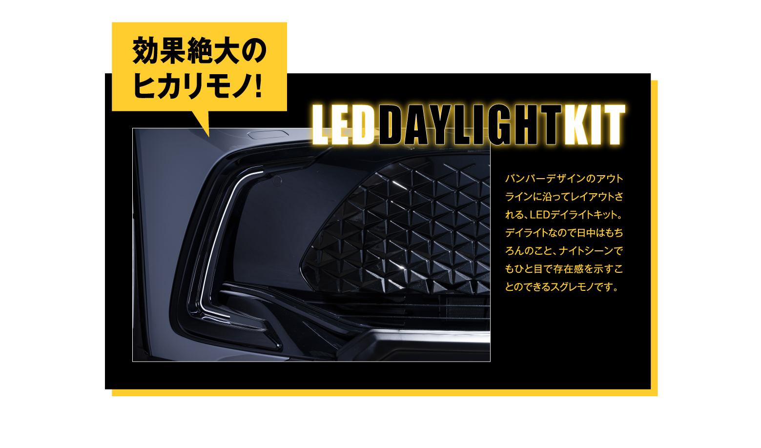 LED DAYLIGHT KIT: 効果絶大のヒカリモノ！バンパーデザインのアウトラインに沿ってレイアウトされる、LEDデイライトキット。デイライトなので日中はもちろんのこと、ナイトシーンでもひと目で存在感を示すことのできるスグレモノです。