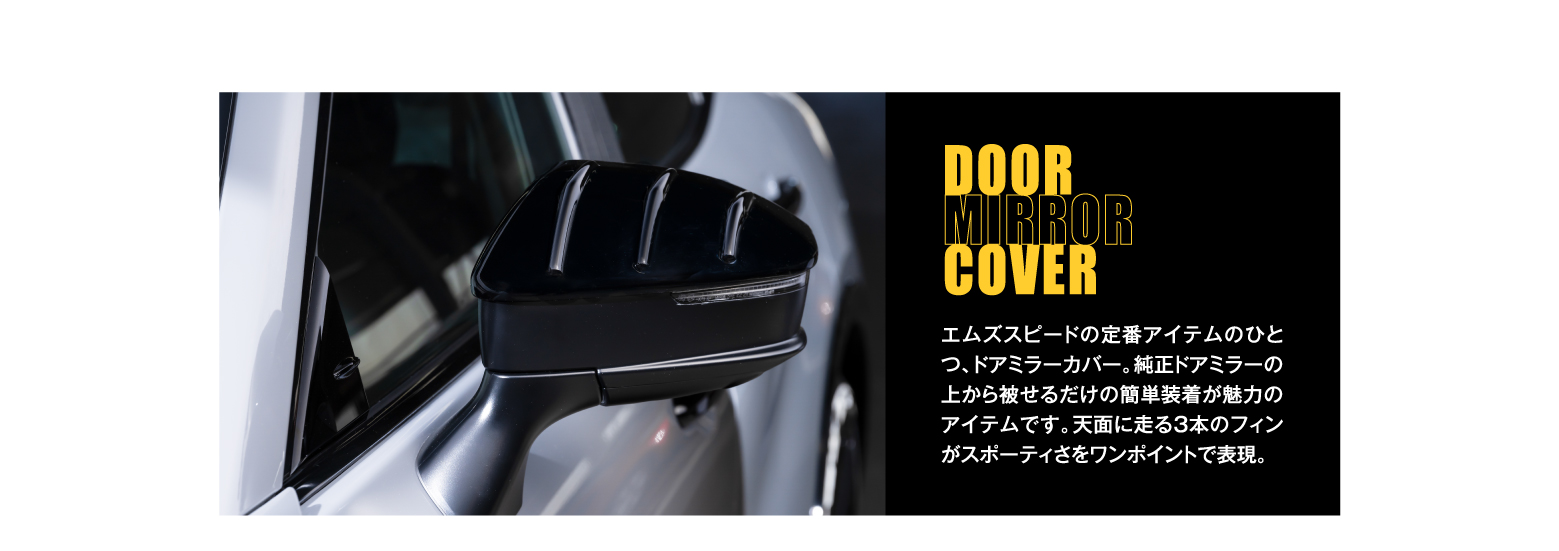 DOOR MIRROR COVER: エムズスピードの定番アイテムのひとつ、ドアミラーカバー。純正ドアミラーの上から被せるだけの簡単装着が魅力のアイテムです。天面に走る3本のフィンがスポーティさをワンポイントで表現。