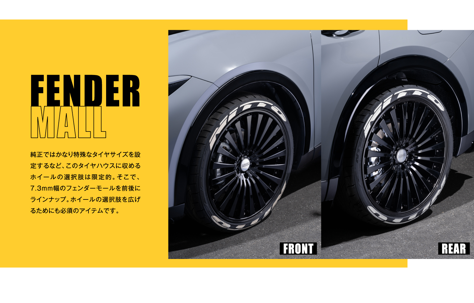 FENDER MALL(FRONT/REAR): 純正ではかなり特殊なタイヤサイズを設定するなど、このタイヤハウスに収めるホイールの選択肢は限定的。そこで、7.3mm幅のフェンダーモールを前後にラインナップ。ホイールの選択肢を広げるためにも必須のアイテムです。