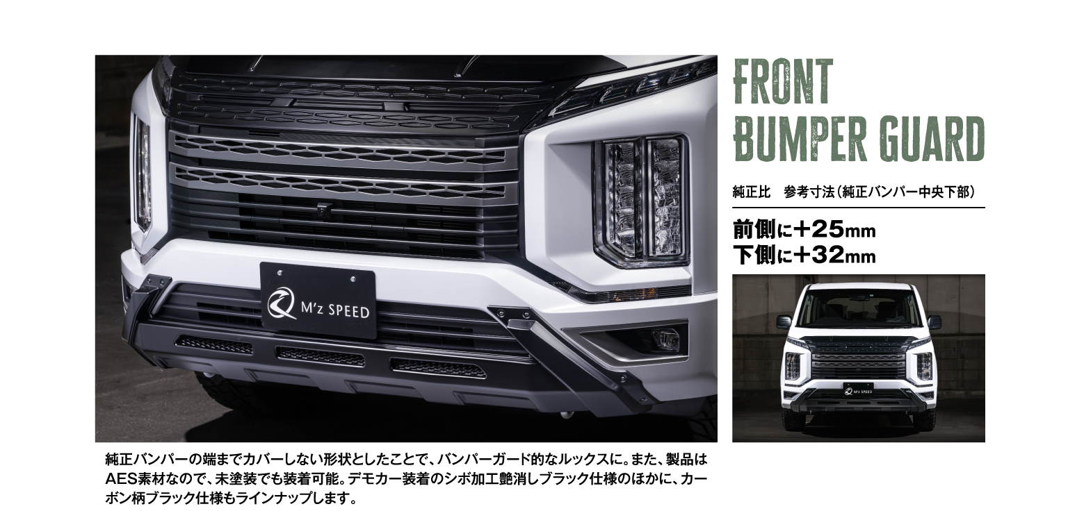 Front Bumper Guard 純正比　参考寸法（純正バンパー中央下部）前側に＋25mm 下側に＋32mm 純正バンパーの端までカバーしない形状としたことで、バンパーガード的なルックスに。また、製品はAES素材なので、未塗装でも装着可能。デモカー装着のシボ加工艶消しブラック仕様のほかに、カーボン柄ブラック仕様もラインナップします。