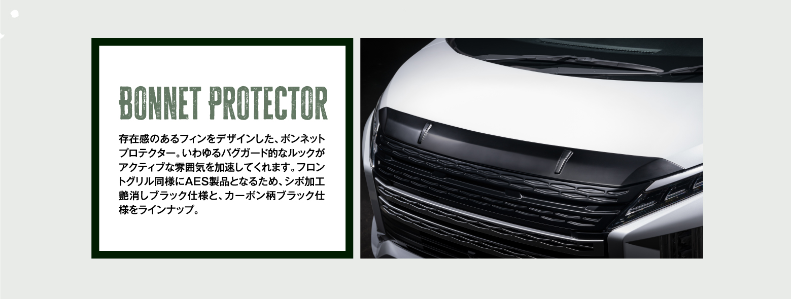 Bonnet Protector 存在感のあるフィンをデザインした、ボンネットプロテクター。いわゆるバグガード的なルックがアクティブな雰囲気を加速してくれます。フロントグリル同様にAES製品となるため、シボ加工艶消しブラック仕様と、カーボン柄ブラック仕様をラインナップ。