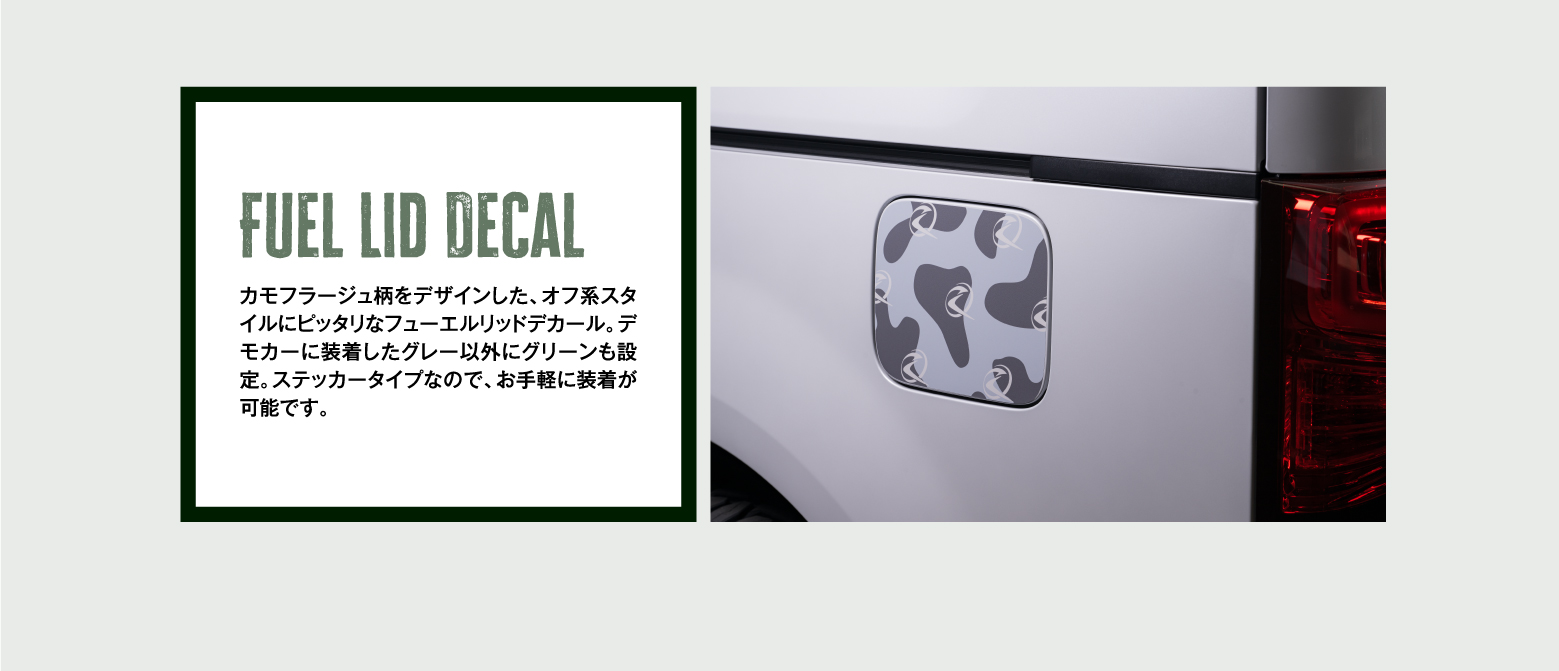 Fuel Lid Decal カモフラージュ柄をデザインした、オフ系スタイルにピッタリなフューエルリッドデカール。デモカーに装着したグレー以外にグリーンも設定。ステッカータイプなので、お手軽に装着が可能です。