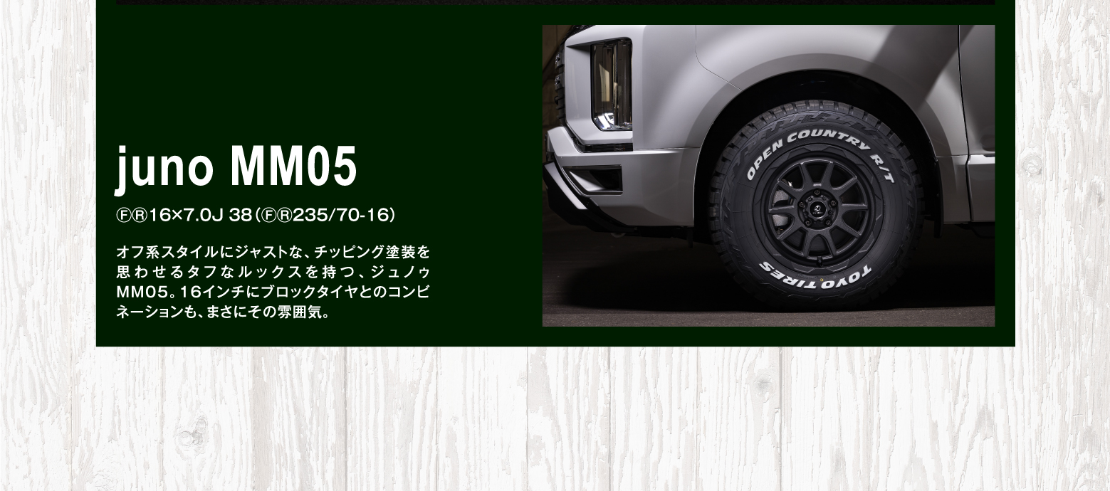 juno MM05 ⒻⓇ16×7.0J 38（ⒻⓇ235/70-16）オフ系スタイルにジャストな、チッピング塗装を思わせるタフなルックスを持つ、ジュノゥMM05。16インチにブロックタイヤとのコンビネーションも、まさにその雰囲気。