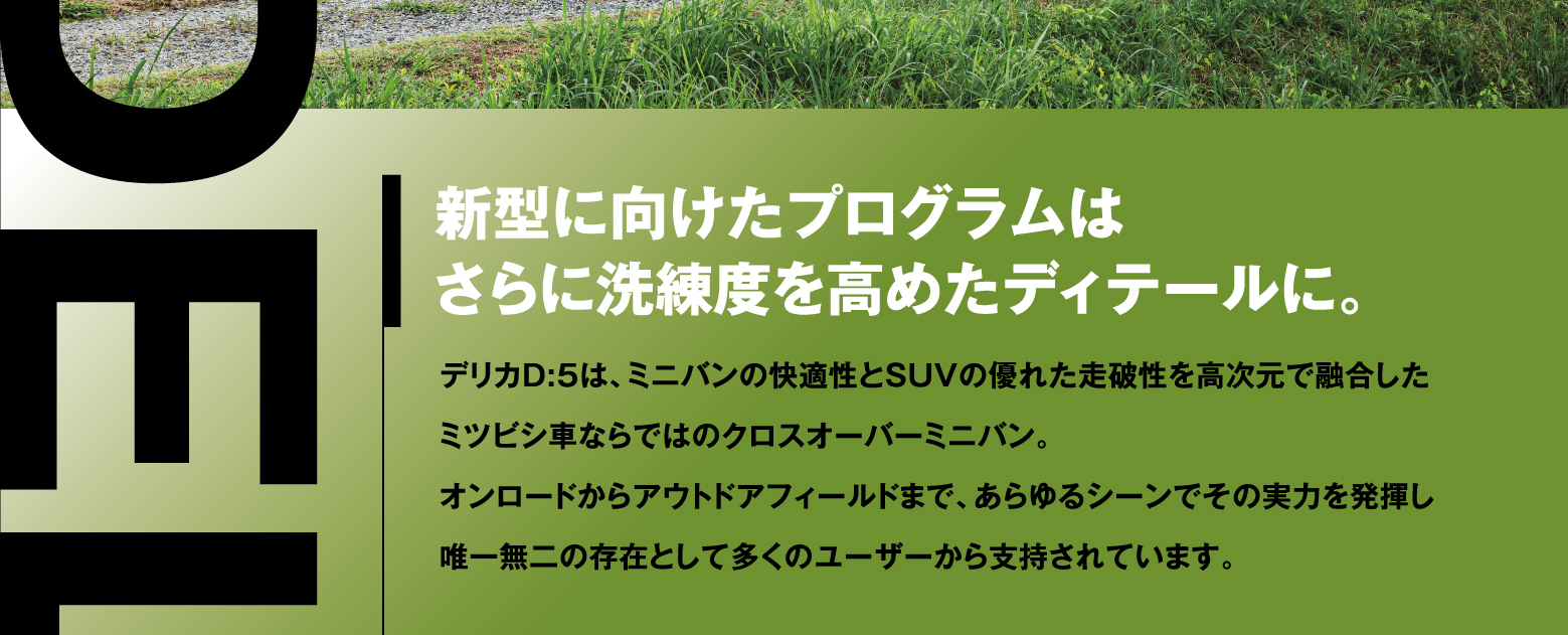 新型に向けたプログラムはさらに洗練度を高めたディテールに。デリカD:5は、ミニバンの快適性とSUVの優れた走破性を高次元で融合したミツビシ車ならではのクロスオーバーミニバン。オンロードからアウトドアフィールドまで、あらゆるシーンでその実力を発揮し唯一無二の存在として多くのユーザーから支持されています。