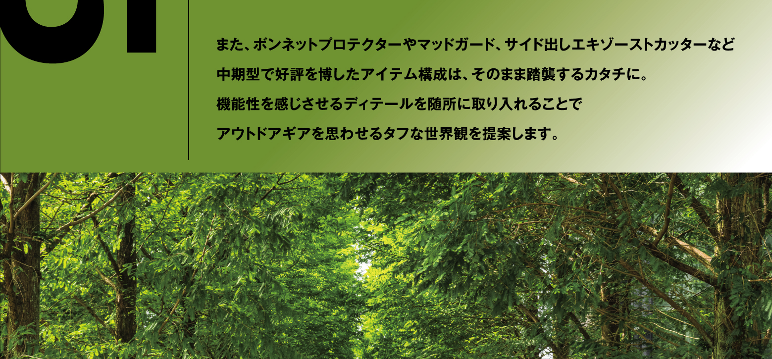 また、ボンネットプロテクターやマッドガード、サイド出しエキゾーストカッターなど中期型で好評を博したアイテム構成は、そのまま踏襲するカタチに。機能性を感じさせるディテールを随所に取り入れることでアウトドアギアを思わせるタフな世界観を提案します。