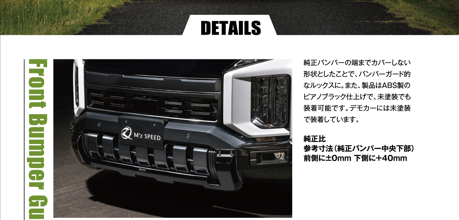 DETAILS Front Bumper Guard: 純正バンパーの端までカバーしない形状としたことで、バンパーガード的なルックスに。また、製品はABS製のピアノブラック仕上げで、未塗装でも装着可能です。デモカーには未塗装で装着しています。純正比 参考寸法（純正バンパー中央下部）前側に±0mm 下側に＋40mm