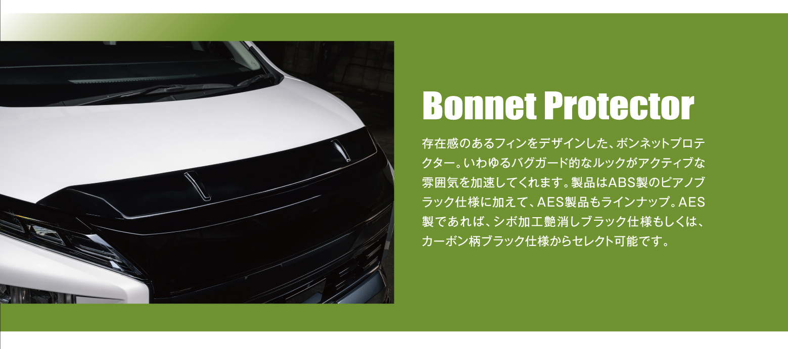 Bonnet Protector: 存在感のあるフィンをデザインした、ボンネットプロテクター。いわゆるバグガード的なルックがアクティブな雰囲気を加速してくれます。製品はABS製のピアノブラック仕様に加えて、AES製品もラインナップ。AES製であれば、シボ加工艶消しブラック仕様もしくは、カーボン柄ブラック仕様からセレクト可能です。