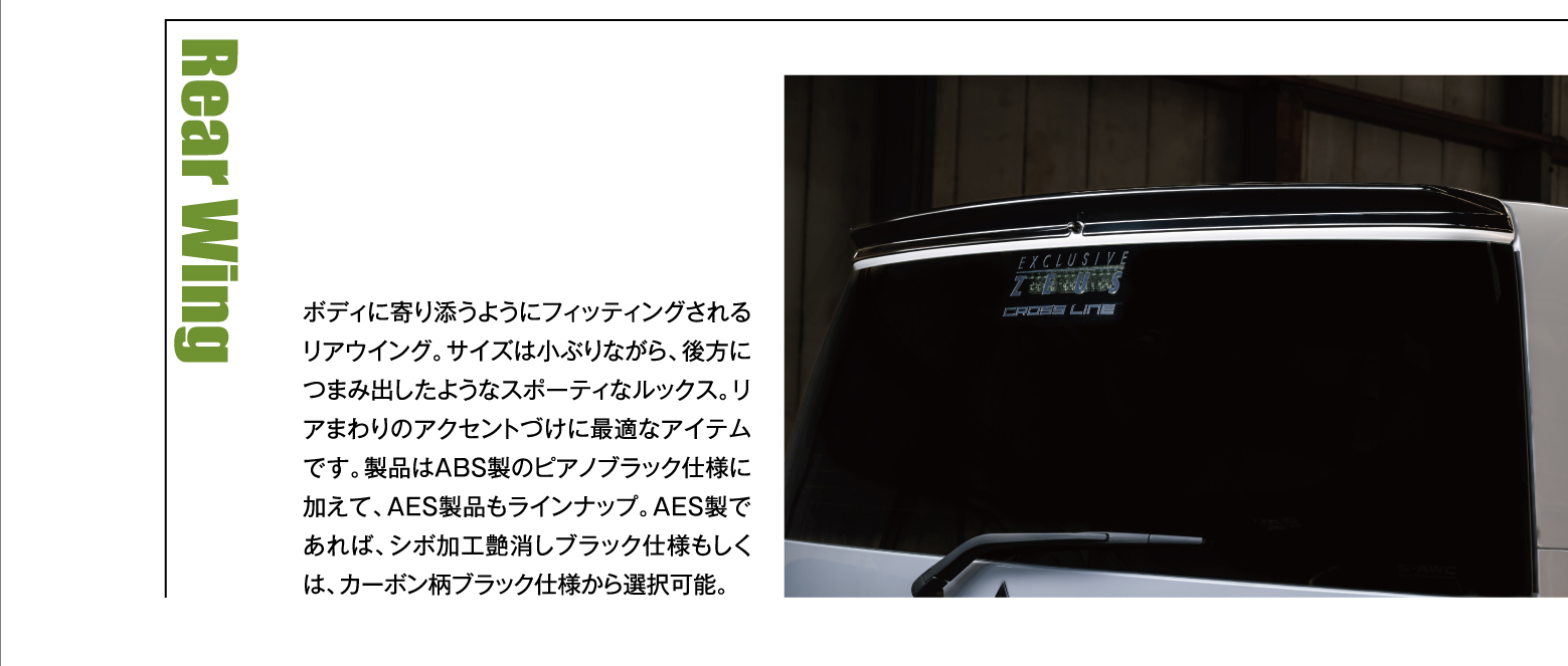 Rear Wing: ボディに寄り添うようにフィッティングされるリアウイング。サイズは小ぶりながら、後方につまみ出したようなスポーティなルックス。リアまわりのアクセントづけに最適なアイテムです。製品はABS製のピアノブラック仕様に加えて、AES製品もラインナップ。AES製であれば、シボ加工艶消しブラック仕様もしくは、カーボン柄ブラック仕様から選択可能。