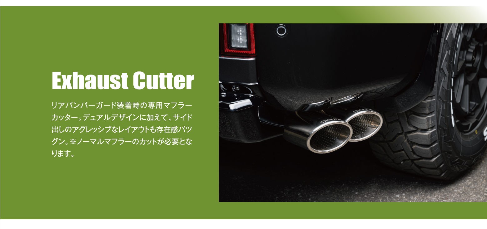 Exhaust Cutter: リアバンパーガード装着時の専用マフラーカッター。デュアルデザインに加えて、サイド出しのアグレッシブなレイアウトも存在感バツグン。※ノーマルマフラーのカットが必要となります。