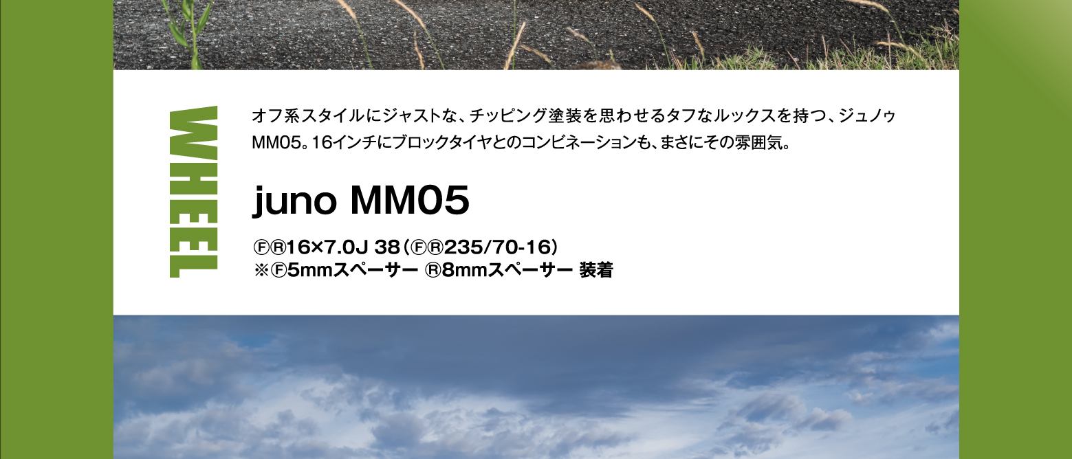 WHEEL: オフ系スタイルにジャストな、チッピング塗装を思わせるタフなルックスを持つ、ジュノゥMM05。16インチにブロックタイヤとのコンビネーションも、まさにその雰囲気。juno MM05 F/R 16×7.0J 38（F/R 235/70-16）※F:5mmスペーサー R:8mmスペーサー 装着