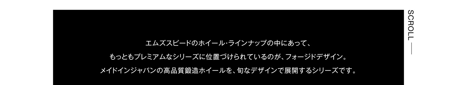 エムズスピードのホイール・ラインナップの中にあって、もっともプレミアムなシリーズに位置づけられているのが、フォージドデザイン。メイドインジャパンの高品質鍛造ホイールを、旬なデザインで展開するシリーズです。