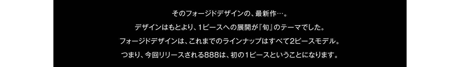 そのフォージドデザインの、最新作…。デザインはもとより、1ピースへの展開が『旬』のテーマでした。フォージドデザインは、これまでのラインナップはすべて2ピースモデル。つまり、今回リリースされる888は、初の1ピースということになります。