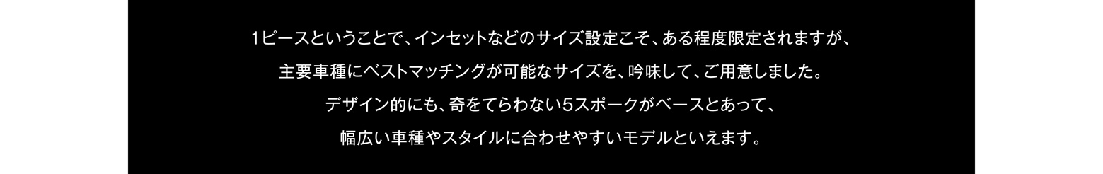 1ピースということで、インセットなどのサイズ設定こそ、ある程度限定されますが、主要車種にベストマッチングが可能なサイズを、吟味して、ご用意しました。デザイン的にも、奇をてらわない5スポークがベースとあって、幅広い車種やスタイルに合わせやすいモデルといえます。